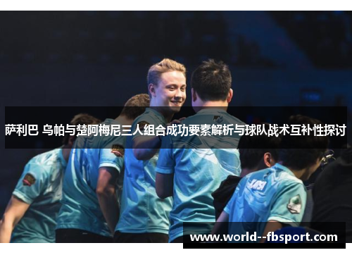 萨利巴 乌帕与楚阿梅尼三人组合成功要素解析与球队战术互补性探讨