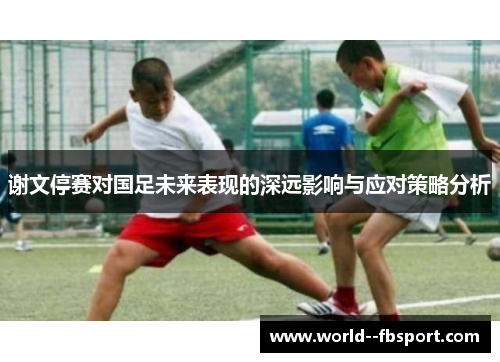 谢文停赛对国足未来表现的深远影响与应对策略分析
