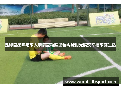 足球巨星晒与家人亲情互动照温馨踢球时光展现幸福家庭生活 足球巨星晒与家人亲情互动照温馨踢球时光展现幸福家庭生活